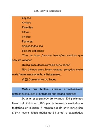 COMO EVITAR O SEU SUICÍDIO
[ 67 ]
Esposa
Amigos
Parentes
Filhos
Chefes
Pastores
Somos todos nós
Sempre criticando
"Com as boas ,famosas intenções positivas que
são um veneno"
Qual a dose desse remédio seria certa?
Nós últimos anos foram criadas gerações muito
mais fracas emocionante, e fisicamente.
☝🏼 Comentários do Tadeu
Muitos que tentam suicídio e sobrevivem,
carregam sequelas e marcas da sua insana decisão;
Durante esse período de 10 anos, 206 pacientes
foram admitidos no HTC por ferimentos associados a
tentativas de suicídio. A maioria era do sexo masculino
(76%), jovem (idade média de 31 anos) e expatriados
 