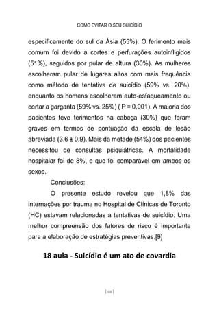 COMO EVITAR O SEU SUICÍDIO
[ 68 ]
especificamente do sul da Ásia (55%). O ferimento mais
comum foi devido a cortes e perfurações autoinfligidos
(51%), seguidos por pular de altura (30%). As mulheres
escolheram pular de lugares altos com mais frequência
como método de tentativa de suicídio (59% vs. 20%),
enquanto os homens escolheram auto-esfaqueamento ou
cortar a garganta (59% vs. 25%) ( P = 0,001). A maioria dos
pacientes teve ferimentos na cabeça (30%) que foram
graves em termos de pontuação da escala de lesão
abreviada (3,6 ± 0,9). Mais da metade (54%) dos pacientes
necessitou de consultas psiquiátricas. A mortalidade
hospitalar foi de 8%, o que foi comparável em ambos os
sexos.
Conclusões:
O presente estudo revelou que 1,8% das
internações por trauma no Hospital de Clínicas de Toronto
(HC) estavam relacionadas a tentativas de suicídio. Uma
melhor compreensão dos fatores de risco é importante
para a elaboração de estratégias preventivas.[9]
18 aula - Suicídio é um ato de covardia
 