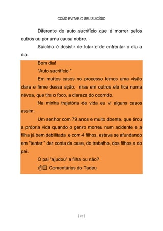 COMO EVITAR O SEU SUICÍDIO
[ 69 ]
Diferente do auto sacrifício que é morrer pelos
outros ou por uma causa nobre.
Suicídio é desistir de lutar e de enfrentar o dia a
dia.
Bom dia!
"Auto sacrifício "
Em muitos casos no processo temos uma visão
clara e firme dessa ação, mas em outros ela fica numa
névoa, que tira o foco, a clareza do ocorrido.
Na minha trajetória de vida eu vi alguns casos
assim.
Um senhor com 79 anos e muito doente, que tirou
a própria vida quando o genro morreu num acidente e a
filha já bem debilitada e com 4 filhos, estava se afundando
em "tentar " dar conta da casa, do trabalho, dos filhos e do
pai.
O pai "ajudou" a filha ou não?
☝🏼 Comentários do Tadeu
 