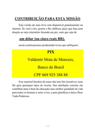 [ 7 ]
CONTRIBUIÇÃO PARA ESTA MISSÃO
Esta versão do meu livro está disponível gratuitamente na
internet. Se você a leu, gostou e lhe edificou, peço que faça uma
doação ao meu ministério fazendo um pix, nem que seja de
um dólar [ou cinco reais BR],
assim continuaremos produzindo livros que edifiquem:
PIX
Valdemir Mota de Menezes,
Banco do Brasil
CPF 069 925 388 88
Este material literário do autor não tem fins lucrativos, nem
lhe gera quaisquer tipos de receita. Sua satisfação consiste em
contribuir para o bem da educação uma melhor qualidade de vida
para todos os homens e seres vivos, e para glorificar o único Deus
Todo-Poderoso.
 