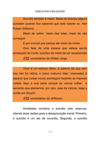 COMO EVITAR O SEU SUICÍDIO
[ 70 ]
Suicídio também é medo. Medo da doença (alguns
suicidam quando fica sabendo que está doente ex. Ator
Robert Williams)
Medo de sofrer, medo das lutas, medo de não
conseguir.
E por incrível que pareça até medo da morte.
Ouvi falar de uma pessoa que estava sendo
ameaçado de morte, suicidou de medo de ser assassinado
☝🏼 comentários do Willian Jorge
Viver é um esforço diário, a palavra diz que sem
luta não há vitória, e como costumo falar; insensatez é
esperar que coisas novas aconteçam fazendo as mesmas
coisas; faça a sua parte porque só vamos colher a
semente que plantamos, por isso, saia da inércia, reaja e
confie em Deus!!!
☝🏼 comentários do Jefferson.
Aristóteles condena o suicídio sem reservas,
citando duas razões para a desaprovação moral. Primeiro,
o suicídio é um ato de covardia. Segundo, o suicídio
 