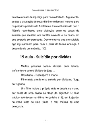 COMO EVITAR O SEU SUICÍDIO
[ 71 ]
envolve um ato de injustiça para com o Estado. Argumenta-
se que a acusação de covardia é forte demais, mesmo para
os próprios padrões de Aristóteles. Há evidências de que o
filósofo reconheceu uma distinção entre os casos de
suicídio que atestam um caráter covarde e os casos em
que se pode ser perdoado. Demonstra-se que um suicídio
age injustamente para com a pólis de forma análoga à
deserção de um exército. [10]
19 aula - Suicídio por dividas
Muitas pessoas fazem dividas com banco,
traficantes e outros dívidas de jogo ...
Resultado... Desespero e morte.
Filho mata a mãe e se suicida por dívida no 'Jogo
do Tigrinho
Um filho matou a própria mãe e depois se matou
por conta de uma dívida do 'Jogo do Tigrinho'. O caso
trágico aconteceu na última terça-feira (11), em Lajeado,
na zona leste de São Paulo, a 100 metros de uma
delegacia.
 