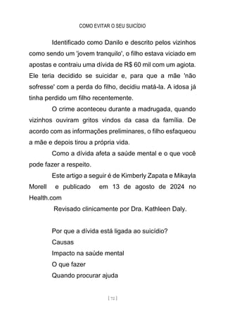COMO EVITAR O SEU SUICÍDIO
[ 72 ]
Identificado como Danilo e descrito pelos vizinhos
como sendo um 'jovem tranquilo', o filho estava viciado em
apostas e contraiu uma dívida de R$ 60 mil com um agiota.
Ele teria decidido se suicidar e, para que a mãe 'não
sofresse' com a perda do filho, decidiu matá-la. A idosa já
tinha perdido um filho recentemente.
O crime aconteceu durante a madrugada, quando
vizinhos ouviram gritos vindos da casa da família. De
acordo com as informações preliminares, o filho esfaqueou
a mãe e depois tirou a própria vida.
Como a dívida afeta a saúde mental e o que você
pode fazer a respeito.
Este artigo a seguir é de Kimberly Zapata e Mikayla
Morell e publicado em 13 de agosto de 2024 no
Health.com
Revisado clinicamente por Dra. Kathleen Daly.
Por que a dívida está ligada ao suicídio?
Causas
Impacto na saúde mental
O que fazer
Quando procurar ajuda
 