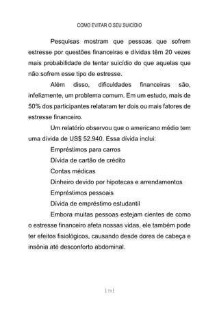 COMO EVITAR O SEU SUICÍDIO
[ 73 ]
Pesquisas mostram que pessoas que sofrem
estresse por questões financeiras e dívidas têm 20 vezes
mais probabilidade de tentar suicídio do que aquelas que
não sofrem esse tipo de estresse.
Além disso, dificuldades financeiras são,
infelizmente, um problema comum. Em um estudo, mais de
50% dos participantes relataram ter dois ou mais fatores de
estresse financeiro.
Um relatório observou que o americano médio tem
uma dívida de US$ 52.940. Essa dívida inclui:
Empréstimos para carros
Dívida de cartão de crédito
Contas médicas
Dinheiro devido por hipotecas e arrendamentos
Empréstimos pessoais
Dívida de empréstimo estudantil
Embora muitas pessoas estejam cientes de como
o estresse financeiro afeta nossas vidas, ele também pode
ter efeitos fisiológicos, causando desde dores de cabeça e
insônia até desconforto abdominal.
 