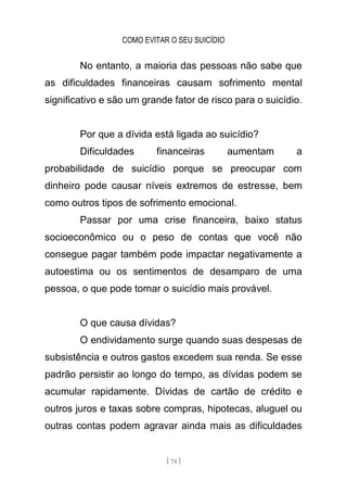 COMO EVITAR O SEU SUICÍDIO
[ 74 ]
No entanto, a maioria das pessoas não sabe que
as dificuldades financeiras causam sofrimento mental
significativo e são um grande fator de risco para o suicídio.
Por que a dívida está ligada ao suicídio?
Dificuldades financeiras aumentam a
probabilidade de suicídio porque se preocupar com
dinheiro pode causar níveis extremos de estresse, bem
como outros tipos de sofrimento emocional.
Passar por uma crise financeira, baixo status
socioeconômico ou o peso de contas que você não
consegue pagar também pode impactar negativamente a
autoestima ou os sentimentos de desamparo de uma
pessoa, o que pode tornar o suicídio mais provável.
O que causa dívidas?
O endividamento surge quando suas despesas de
subsistência e outros gastos excedem sua renda. Se esse
padrão persistir ao longo do tempo, as dívidas podem se
acumular rapidamente. Dívidas de cartão de crédito e
outros juros e taxas sobre compras, hipotecas, aluguel ou
outras contas podem agravar ainda mais as dificuldades
 