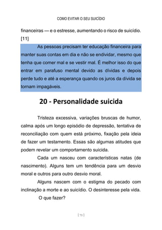 COMO EVITAR O SEU SUICÍDIO
[ 75 ]
financeiras — e o estresse, aumentando o risco de suicídio.
[11]
As pessoas precisam ter educação financeira para
manter suas contas em dia e não se endividar, mesmo que
tenha que comer mal e se vestir mal. É melhor isso do que
entrar em parafuso mental devido as dívidas e depois
perde tudo e até a esperança quando os juros da dívida se
tornam impagáveis.
20 - Personalidade suicida
Tristeza excessiva, variações bruscas de humor,
calma após um longo episódio de depressão, tentativa de
reconciliação com quem está próximo, fixação pela ideia
de fazer um testamento. Essas são algumas atitudes que
podem revelar um comportamento suicida.
Cada um nasceu com características natas (de
nascimento). Alguns tem um tendência para um desvio
moral e outros para outro desvio moral.
Alguns nascem com o estigma do pecado com
inclinação a morte e ao suicídio. O desinteresse pela vida.
O que fazer?
 