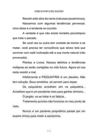 COMO EVITAR O SEU SUICÍDIO
[ 76 ]
Resistir está obra da carne (natureza pecaminosa).
Nascemos com algumas tendências perversas.
Uma delas é a tendente ao suicídio
A verdade é que não existe remédio psicotrópico
que trate o pecado.
Se você vez ou outra tem vontade de morrer e se
matar, você precisa ter consciência que talvez terá que
conviver com está inclinação até a sua morte natural (não
provocada).
Plantas e Livros: Nossos defeitos e tendências
malignas só serão corrigidas na vida futura. Agora só nos
resta resistir o mal.
Infelizmente a PSIQUIATRIA é um placebo. Não
tem solução. Seus remédios só servem para dopar.
Os psiquiatras acreditam sim na psiquiatria...
Acreditam que é um excelente meio para ganhar dinheiro...
O jargão: va se tratar é só falácia...
Tratamento químico não funciona no meu ponto de
vista.
Nunca vi um paciente psiquiátrico passar por um
exame clínico para medir a serotonina.
 