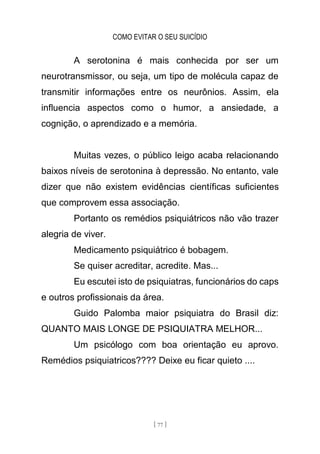 COMO EVITAR O SEU SUICÍDIO
[ 77 ]
A serotonina é mais conhecida por ser um
neurotransmissor, ou seja, um tipo de molécula capaz de
transmitir informações entre os neurônios. Assim, ela
influencia aspectos como o humor, a ansiedade, a
cognição, o aprendizado e a memória.
Muitas vezes, o público leigo acaba relacionando
baixos níveis de serotonina à depressão. No entanto, vale
dizer que não existem evidências científicas suficientes
que comprovem essa associação.
Portanto os remédios psiquiátricos não vão trazer
alegria de viver.
Medicamento psiquiátrico é bobagem.
Se quiser acreditar, acredite. Mas...
Eu escutei isto de psiquiatras, funcionários do caps
e outros profissionais da área.
Guido Palomba maior psiquiatra do Brasil diz:
QUANTO MAIS LONGE DE PSIQUIATRA MELHOR...
Um psicólogo com boa orientação eu aprovo.
Remédios psiquiatricos???? Deixe eu ficar quieto ....
 