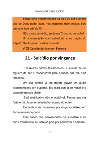 COMO EVITAR O SEU SUICÍDIO
[ 78 ]
Existe uma transformação na vida do ser humano
que só Deus pode fazer, mas depende dele aceitar, pois
temos o livre arbítrio!!!!
Não existe remédio, só Jesus Cristo no coração!
Uma orientação com sabedoria e na unção do
Espírito Santo será o melhor caminho.
☝🏼 Opinião do Jeferson Ferreira
21 - Suicídio por vingança
Em muitas cartas testamentos, o suicida acusa
alguém de ser o responsável pela decisão que ele está
tomando...
Um dia destes vi um militar gravar um áudio
esculhambado um superior. Ele dizia que ia se matar e o
culpado era seu chefe.
Está justificativa não é aceitável. Temos que ser
forte e não fazer uma besteira, acusando outro.
Ele acabou se matando e por vingança deixou um
áudio acusando outro.
Tem casos que adolescentes se suicidam e na
carta testamento acusam os pais por proibirem o namoro.
 