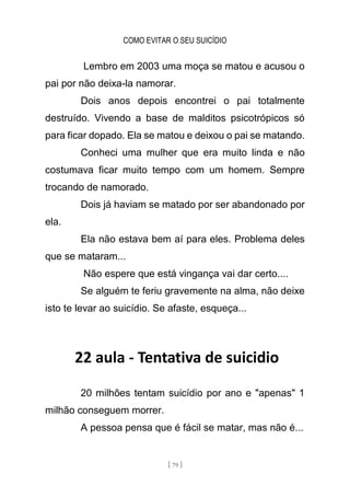 COMO EVITAR O SEU SUICÍDIO
[ 79 ]
Lembro em 2003 uma moça se matou e acusou o
pai por não deixa-la namorar.
Dois anos depois encontrei o pai totalmente
destruído. Vivendo a base de malditos psicotrópicos só
para ficar dopado. Ela se matou e deixou o pai se matando.
Conheci uma mulher que era muito linda e não
costumava ficar muito tempo com um homem. Sempre
trocando de namorado.
Dois já haviam se matado por ser abandonado por
ela.
Ela não estava bem aí para eles. Problema deles
que se mataram...
Não espere que está vingança vai dar certo....
Se alguém te feriu gravemente na alma, não deixe
isto te levar ao suicídio. Se afaste, esqueça...
22 aula - Tentativa de suicidio
20 milhões tentam suicídio por ano e "apenas" 1
milhão conseguem morrer.
A pessoa pensa que é fácil se matar, mas não é...
 