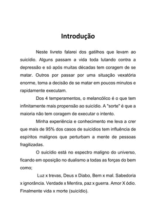 Introdução
Neste livreto falarei dos gatilhos que levam ao
suicídio. Alguns passam a vida toda lutando contra a
depressão e só após muitas décadas tem coragem de se
matar. Outros por passar por uma situação vexatória
enorme, toma a decisão de se matar em poucos minutos e
rapidamente executam.
Dos 4 temperamentos, o melancólico é o que tem
infinitamente mais propensão ao suicídio. A "sorte" é que a
maioria não tem coragem de executar o intento.
Minha experiência e conhecimento me leva a crer
que mais de 95% dos casos de suicídios tem influência de
espíritos malignos que perturbam a mente de pessoas
fragilizadas.
O suicídio está no espectro maligno do universo,
ficando em oposição no dualismo a todas as forças do bem
como;
Luz x trevas, Deus x Diabo, Bem x mal. Sabedoria
x ignorância. Verdade x Mentira, paz x guerra. Amor X ódio.
Finalmente vida x morte (suicídio).
 