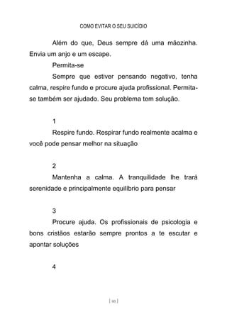 COMO EVITAR O SEU SUICÍDIO
[ 80 ]
Além do que, Deus sempre dá uma mãozinha.
Envia um anjo e um escape.
Permita-se
Sempre que estiver pensando negativo, tenha
calma, respire fundo e procure ajuda profissional. Permita-
se também ser ajudado. Seu problema tem solução.
1
Respire fundo. Respirar fundo realmente acalma e
você pode pensar melhor na situação
2
Mantenha a calma. A tranquilidade lhe trará
serenidade e principalmente equilíbrio para pensar
3
Procure ajuda. Os profissionais de psicologia e
bons cristãos estarão sempre prontos a te escutar e
apontar soluções
4
 