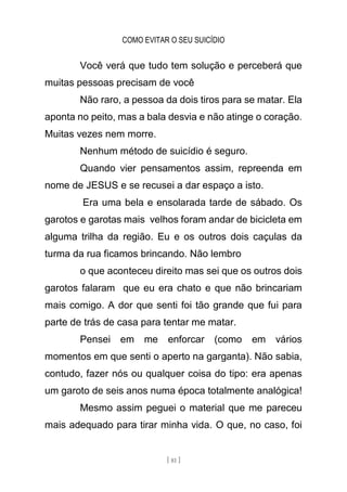 COMO EVITAR O SEU SUICÍDIO
[ 81 ]
Você verá que tudo tem solução e perceberá que
muitas pessoas precisam de você
Não raro, a pessoa da dois tiros para se matar. Ela
aponta no peito, mas a bala desvia e não atinge o coração.
Muitas vezes nem morre.
Nenhum método de suicídio é seguro.
Quando vier pensamentos assim, repreenda em
nome de JESUS e se recusei a dar espaço a isto.
Era uma bela e ensolarada tarde de sábado. Os
garotos e garotas mais velhos foram andar de bicicleta em
alguma trilha da região. Eu e os outros dois caçulas da
turma da rua ficamos brincando. Não lembro
o que aconteceu direito mas sei que os outros dois
garotos falaram que eu era chato e que não brincariam
mais comigo. A dor que senti foi tão grande que fui para
parte de trás de casa para tentar me matar.
Pensei em me enforcar (como em vários
momentos em que senti o aperto na garganta). Não sabia,
contudo, fazer nós ou qualquer coisa do tipo: era apenas
um garoto de seis anos numa época totalmente analógica!
Mesmo assim peguei o material que me pareceu
mais adequado para tirar minha vida. O que, no caso, foi
 
