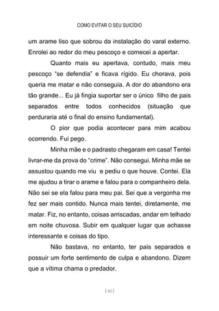 COMO EVITAR O SEU SUICÍDIO
[ 82 ]
um arame liso que sobrou da instalação do varal externo.
Enrolei ao redor do meu pescoço e comecei a apertar.
Quanto mais eu apertava, contudo, mais meu
pescoço “se defendia” e ficava rígido. Eu chorava, pois
queria me matar e não conseguia. A dor do abandono era
tão grande... Eu já fingia suportar ser o único filho de pais
separados entre todos conhecidos (situação que
perduraria até o final do ensino fundamental).
O pior que podia acontecer para mim acabou
ocorrendo. Fui pego.
Minha mãe e o padrasto chegaram em casa! Tentei
livrar-me da prova do “crime”. Não consegui. Minha mãe se
assustou quando me viu e pediu o que houve. Contei. Ela
me ajudou a tirar o arame e falou para o companheiro dela.
Não sei se ela falou para meu pai. Sei que a vergonha me
fez ser mais contido. Nunca mais tentei, diretamente, me
matar. Fiz, no entanto, coisas arriscadas, andar em telhado
em noite chuvosa. Subir em qualquer lugar que achasse
interessante e coisas do tipo.
Não bastava, no entanto, ter pais separados e
possuir um forte sentimento de culpa e abandono. Dizem
que a vítima chama o predador.
 