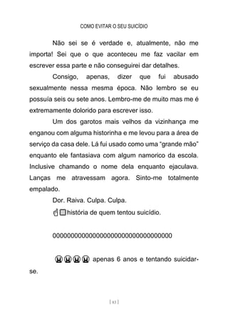 COMO EVITAR O SEU SUICÍDIO
[ 83 ]
Não sei se é verdade e, atualmente, não me
importa! Sei que o que aconteceu me faz vacilar em
escrever essa parte e não conseguirei dar detalhes.
Consigo, apenas, dizer que fui abusado
sexualmente nessa mesma época. Não lembro se eu
possuía seis ou sete anos. Lembro-me de muito mas me é
extremamente dolorido para escrever isso.
Um dos garotos mais velhos da vizinhança me
enganou com alguma historinha e me levou para a área de
serviço da casa dele. Lá fui usado como uma “grande mão”
enquanto ele fantasiava com algum namorico da escola.
Inclusive chamando o nome dela enquanto ejaculava.
Lanças me atravessam agora. Sinto-me totalmente
empalado.
Dor. Raiva. Culpa. Culpa.
☝🏼história de quem tentou suicídio.
000000000000000000000000000000000
😭😭😭😭 apenas 6 anos e tentando suicidar-
se.
 