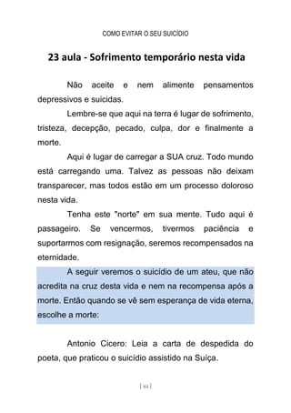 COMO EVITAR O SEU SUICÍDIO
[ 84 ]
23 aula - Sofrimento temporário nesta vida
Não aceite e nem alimente pensamentos
depressivos e suicidas.
Lembre-se que aqui na terra é lugar de sofrimento,
tristeza, decepção, pecado, culpa, dor e finalmente a
morte.
Aqui é lugar de carregar a SUA cruz. Todo mundo
está carregando uma. Talvez as pessoas não deixam
transparecer, mas todos estão em um processo doloroso
nesta vida.
Tenha este "norte" em sua mente. Tudo aqui é
passageiro. Se vencermos, tivermos paciência e
suportarmos com resignação, seremos recompensados na
eternidade.
A seguir veremos o suicídio de um ateu, que não
acredita na cruz desta vida e nem na recompensa após a
morte. Então quando se vê sem esperança de vida eterna,
escolhe a morte:
Antonio Cicero: Leia a carta de despedida do
poeta, que praticou o suicídio assistido na Suíça.
 
