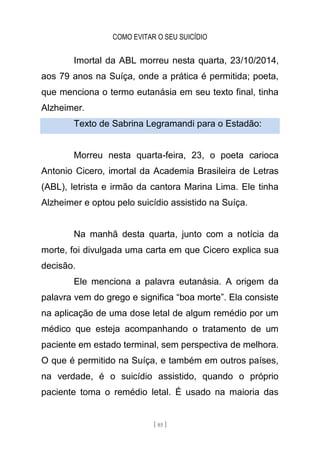 COMO EVITAR O SEU SUICÍDIO
[ 85 ]
Imortal da ABL morreu nesta quarta, 23/10/2014,
aos 79 anos na Suíça, onde a prática é permitida; poeta,
que menciona o termo eutanásia em seu texto final, tinha
Alzheimer.
Texto de Sabrina Legramandi para o Estadão:
Morreu nesta quarta-feira, 23, o poeta carioca
Antonio Cicero, imortal da Academia Brasileira de Letras
(ABL), letrista e irmão da cantora Marina Lima. Ele tinha
Alzheimer e optou pelo suicídio assistido na Suíça.
Na manhã desta quarta, junto com a notícia da
morte, foi divulgada uma carta em que Cicero explica sua
decisão.
Ele menciona a palavra eutanásia. A origem da
palavra vem do grego e significa “boa morte”. Ela consiste
na aplicação de uma dose letal de algum remédio por um
médico que esteja acompanhando o tratamento de um
paciente em estado terminal, sem perspectiva de melhora.
O que é permitido na Suíça, e também em outros países,
na verdade, é o suicídio assistido, quando o próprio
paciente toma o remédio letal. É usado na maioria das
 