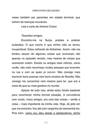 COMO EVITAR O SEU SUICÍDIO
[ 86 ]
vezes também por pacientes em estado terminal, que
sofrem de doenças incuráveis.
Leia a carta de Antonio Cicero
“Queridos amigos,
Encontro-me na Suíça, prestes a praticar
eutanásia. O que ocorre é que minha vida se tornou
insuportável. Estou sofrendo de Alzheimer. Assim, não me
lembro sequer de algumas coisas que ocorreram não
apenas no passado remoto, mas mesmo de coisas que
ocorreram ontem. Exceto os amigos mais íntimos, como
vocês, não mais reconheço muitas pessoas que encontro
na rua e com as quais já convivi. Não consigo mais
escrever bons poemas nem bons ensaios de filosofia. Não
consigo me concentrar nem mesmo para ler, que era a
coisa de que eu mais gostava no mundo.
Apesar de tudo isso, ainda estou lúcido bastante
para reconhecer minha terrível situação. A convivência
com vocês, meus amigos, era uma das coisas – senão a
coisa – mais importante da minha vida. Hoje, do jeito em
que me encontro, fico até com vergonha de reencontrá-los.
Pois bem, como sou ateu desde a adolescência, tenho
 