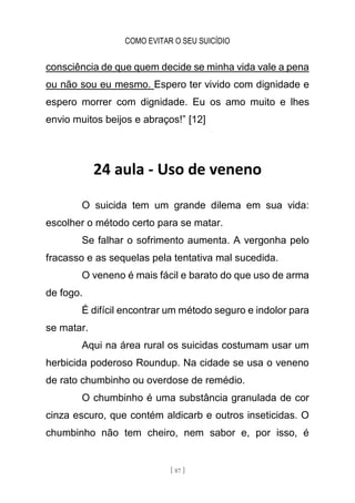 COMO EVITAR O SEU SUICÍDIO
[ 87 ]
consciência de que quem decide se minha vida vale a pena
ou não sou eu mesmo. Espero ter vivido com dignidade e
espero morrer com dignidade. Eu os amo muito e lhes
envio muitos beijos e abraços!” [12]
24 aula - Uso de veneno
O suicida tem um grande dilema em sua vida:
escolher o método certo para se matar.
Se falhar o sofrimento aumenta. A vergonha pelo
fracasso e as sequelas pela tentativa mal sucedida.
O veneno é mais fácil e barato do que uso de arma
de fogo.
É difícil encontrar um método seguro e indolor para
se matar.
Aqui na área rural os suicidas costumam usar um
herbicida poderoso Roundup. Na cidade se usa o veneno
de rato chumbinho ou overdose de remédio.
O chumbinho é uma substância granulada de cor
cinza escuro, que contém aldicarb e outros inseticidas. O
chumbinho não tem cheiro, nem sabor e, por isso, é
 
