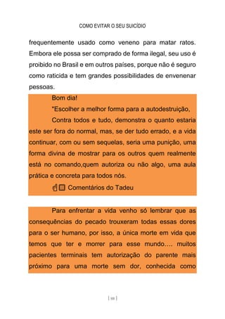 COMO EVITAR O SEU SUICÍDIO
[ 88 ]
frequentemente usado como veneno para matar ratos.
Embora ele possa ser comprado de forma ilegal, seu uso é
proibido no Brasil e em outros países, porque não é seguro
como raticida e tem grandes possibilidades de envenenar
pessoas.
Bom dia!
"Escolher a melhor forma para a autodestruição,
Contra todos e tudo, demonstra o quanto estaria
este ser fora do normal, mas, se der tudo errado, e a vida
continuar, com ou sem sequelas, seria uma punição, uma
forma divina de mostrar para os outros quem realmente
está no comando,quem autoriza ou não algo, uma aula
prática e concreta para todos nós.
☝🏼 Comentários do Tadeu
Para enfrentar a vida venho só lembrar que as
consequências do pecado trouxeram todas essas dores
para o ser humano, por isso, a única morte em vida que
temos que ter e morrer para esse mundo…. muitos
pacientes terminais tem autorização do parente mais
próximo para uma morte sem dor, conhecida como
 