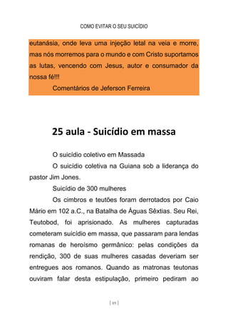COMO EVITAR O SEU SUICÍDIO
[ 89 ]
eutanásia, onde leva uma injeção letal na veia e morre,
mas nós morremos para o mundo e com Cristo suportamos
as lutas, vencendo com Jesus, autor e consumador da
nossa fé!!!
Comentários de Jeferson Ferreira
25 aula - Suicídio em massa
O suicídio coletivo em Massada
O suicídio coletiva na Guiana sob a liderança do
pastor Jim Jones.
Suicídio de 300 mulheres
Os cimbros e teutões foram derrotados por Caio
Mário em 102 a.C., na Batalha de Águas Sêxtias. Seu Rei,
Teutobod, foi aprisionado. As mulheres capturadas
cometeram suicídio em massa, que passaram para lendas
romanas de heroísmo germânico: pelas condições da
rendição, 300 de suas mulheres casadas deveriam ser
entregues aos romanos. Quando as matronas teutonas
ouviram falar desta estipulação, primeiro pediram ao
 