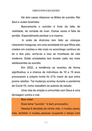 COMO EVITAR O SEU SUICÍDIO
[ 9 ]
Há dois casos clássicos na Bíblia de suicídio: Rei
Saul e Judas Iscariotes.
Basicamente o suicídio é fruto da falta de
vitalidade, de vontade de viver. Outras vezes é falta de
perdão. Especialmente perdoar a si mesmo.
A onda de divórcios tem feito as crianças
crescerem inseguras, em uma sociedade em que filhos são
criados em creches e não mais no aconchego continuo do
lar e dos pais, some-se a isso as incertezas da vida
moderna. Estás ansiedades tem levado cada vez mais
adolescentes ao suicídio
Em 2022, a tendência se reverteu de forma
significativa, e a chance de indivíduos de 10 a 19 anos
provocarem a própria morte foi 21% maior do que entre
jovens adultos. Tal mudança ocorreu durante a pandemia
de Covid-19, como ressaltam os autores do estudo.
Uma vida de oração e comunhão com Deus é uma
blindagem contra o mal.
Boa noite!
Esse tema "suicídio " é bem provocativo
Nessas 6 décadas da minha vida, vi muitos casos,
mas, também vi muitas pessoas ocupando o tempo com
 