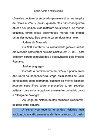 COMO EVITAR O SEU SUICÍDIO
[ 90 ]
cônsul se podiam ser separadas para ministrar nos templos
de Ceres e Vênus; então, quando elas não conseguiram
obter o seu pedido, elas mataram seus filhos e, na manhã
seguinte, foram todas encontradas mortas nos braços
umas das outras. Elas se enforcaram durante a noite.
Judeus de Massada
Os 960 membros da comunidade judaica sicária
em Masada cometeram suicídio coletivo em 73 d.C., para
evitarem serem conquistados e escravizados pelo Império
Romano.
Mulheres gregas
Durante o domínio turco da Grécia e pouco antes
da Guerra da Independência Grega, as mulheres de Souli,
perseguidas pelos otomanos, subiram ao monte Zalongo,
jogaram seus filhos sobre o precipício e, em seguida,
saltaram para evitar a captura - um evento conhecido como
a "Dança de Zalongo".
Ao longo da história muitas mulheres suicidaram-
se para evitar estupro.
A seguir vou recontar uma das histórias mais
trágicas do suicídio em massa da história, o caso do pastor
 