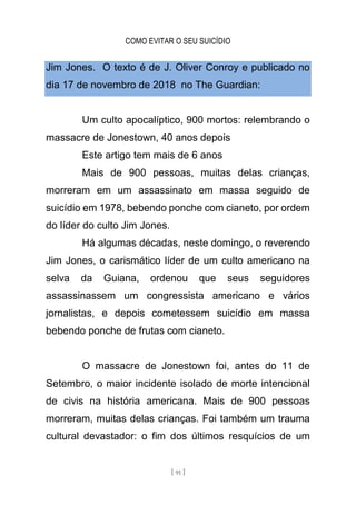 COMO EVITAR O SEU SUICÍDIO
[ 91 ]
Jim Jones. O texto é de J. Oliver Conroy e publicado no
dia 17 de novembro de 2018 no The Guardian:
Um culto apocalíptico, 900 mortos: relembrando o
massacre de Jonestown, 40 anos depois
Este artigo tem mais de 6 anos
Mais de 900 pessoas, muitas delas crianças,
morreram em um assassinato em massa seguido de
suicídio em 1978, bebendo ponche com cianeto, por ordem
do líder do culto Jim Jones.
Há algumas décadas, neste domingo, o reverendo
Jim Jones, o carismático líder de um culto americano na
selva da Guiana, ordenou que seus seguidores
assassinassem um congressista americano e vários
jornalistas, e depois cometessem suicídio em massa
bebendo ponche de frutas com cianeto.
O massacre de Jonestown foi, antes do 11 de
Setembro, o maior incidente isolado de morte intencional
de civis na história americana. Mais de 900 pessoas
morreram, muitas delas crianças. Foi também um trauma
cultural devastador: o fim dos últimos resquícios de um
 