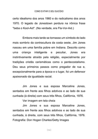 COMO EVITAR O SEU SUICÍDIO
[ 92 ]
certo idealismo dos anos 1960 e do radicalismo dos anos
1970. O legado de Jonestown perdura na irônica frase
"beba o Kool-Aid". (Na verdade, era Fla-Vor-Aid.)
Embora mais tarde se tornasse um símbolo do lado
mais sombrio da contracultura da costa oeste, Jim Jones
nasceu em uma família pobre em Indiana. Descrito como
uma criança inteligente e peculiar, Jones era
instintivamente atraído pela religião, especialmente por
tradições cristãs carismáticas como o pentecostalismo.
Deu seus primeiros passos como pregador de rua e,
excepcionalmente para a época e o lugar, foi um defensor
apaixonado da igualdade racial.
Jim Jones e sua esposa Marceline Jones,
sentados em frente aos filhos adotivos e ao lado de sua
cunhada (à direita) com seus três filhos, Califórnia, 1976.
Ver imagem em tela cheia
Jim Jones e sua esposa Marceline Jones,
sentados em frente aos filhos adotivos e ao lado de sua
cunhada, à direita, com seus três filhos, Califórnia, 1976.
Fotografia: Don Hogan Charles/Getty Images
 