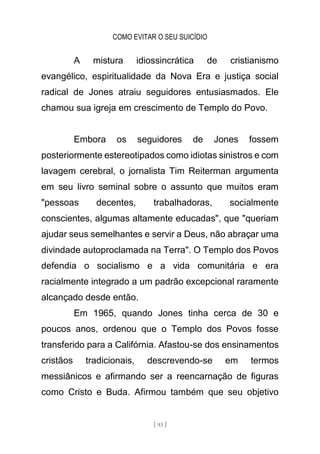 COMO EVITAR O SEU SUICÍDIO
[ 93 ]
A mistura idiossincrática de cristianismo
evangélico, espiritualidade da Nova Era e justiça social
radical de Jones atraiu seguidores entusiasmados. Ele
chamou sua igreja em crescimento de Templo do Povo.
Embora os seguidores de Jones fossem
posteriormente estereotipados como idiotas sinistros e com
lavagem cerebral, o jornalista Tim Reiterman argumenta
em seu livro seminal sobre o assunto que muitos eram
"pessoas decentes, trabalhadoras, socialmente
conscientes, algumas altamente educadas", que "queriam
ajudar seus semelhantes e servir a Deus, não abraçar uma
divindade autoproclamada na Terra". O Templo dos Povos
defendia o socialismo e a vida comunitária e era
racialmente integrado a um padrão excepcional raramente
alcançado desde então.
Em 1965, quando Jones tinha cerca de 30 e
poucos anos, ordenou que o Templo dos Povos fosse
transferido para a Califórnia. Afastou-se dos ensinamentos
cristãos tradicionais, descrevendo-se em termos
messiânicos e afirmando ser a reencarnação de figuras
como Cristo e Buda. Afirmou também que seu objetivo
 