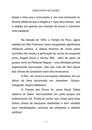 COMO EVITAR O SEU SUICÍDIO
[ 94 ]
desde o início era o comunismo e, em uma reviravolta no
famoso ditado de que a religião é o "ópio das massas", que
a religião era apenas sua maneira de tornar o marxismo
mais palatável.
Na década de 1970, o Templo do Povo, agora
sediado em São Francisco, havia conquistado significativa
influência política. A defesa ferrenha de Jones pelos
oprimidos lhe rendeu a admiração de ícones de esquerda
como Angela Davis e Harvey Milk , além do apoio de
grupos como os Panteras Negras – uma afinidade política
tragicamente equivocada, visto que mais de dois terços
das vítimas de Jonestown eram afro-americanos.
O Rev. Jim Jones e sua esposa, Marceline, em um
álbum de fotos encontrado em Jonestown, Guiana.
Fotografia: Arquivo Bettmann
O Templo dos Povos foi, como David Talbot
observa no Salon, bem-sucedido em parte porque era
politicamente útil: “Podia-se contar com Jones para levar
ônibus cheios de discípulos obedientes e bem vestidos
para manifestações, comícios de campanha e distritos
políticos”.
 