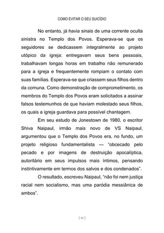 COMO EVITAR O SEU SUICÍDIO
[ 95 ]
No entanto, já havia sinais de uma corrente oculta
sinistra no Templo dos Povos. Esperava-se que os
seguidores se dedicassem integralmente ao projeto
utópico da igreja: entregavam seus bens pessoais,
trabalhavam longas horas em trabalho não remunerado
para a igreja e frequentemente rompiam o contato com
suas famílias. Esperava-se que criassem seus filhos dentro
da comuna. Como demonstração de comprometimento, os
membros do Templo dos Povos eram solicitados a assinar
falsos testemunhos de que haviam molestado seus filhos,
os quais a igreja guardava para possível chantagem.
Em seu estudo de Jonestown de 1980, o escritor
Shiva Naipaul, irmão mais novo de VS Naipaul,
argumentou que o Templo dos Povos era, no fundo, um
projeto religioso fundamentalista — “obcecado pelo
pecado e por imagens de destruição apocalíptica,
autoritário em seus impulsos mais íntimos, pensando
instintivamente em termos dos salvos e dos condenados”.
O resultado, escreveu Naipaul, “não foi nem justiça
racial nem socialismo, mas uma paródia messiânica de
ambos”.
 