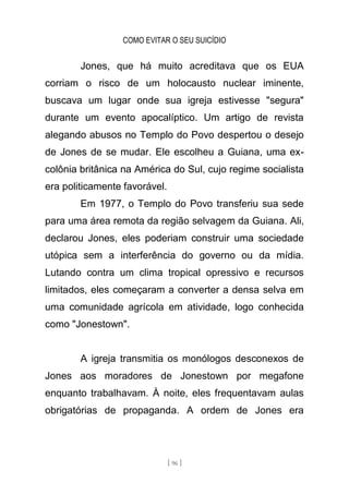 COMO EVITAR O SEU SUICÍDIO
[ 96 ]
Jones, que há muito acreditava que os EUA
corriam o risco de um holocausto nuclear iminente,
buscava um lugar onde sua igreja estivesse "segura"
durante um evento apocalíptico. Um artigo de revista
alegando abusos no Templo do Povo despertou o desejo
de Jones de se mudar. Ele escolheu a Guiana, uma ex-
colônia britânica na América do Sul, cujo regime socialista
era politicamente favorável.
Em 1977, o Templo do Povo transferiu sua sede
para uma área remota da região selvagem da Guiana. Ali,
declarou Jones, eles poderiam construir uma sociedade
utópica sem a interferência do governo ou da mídia.
Lutando contra um clima tropical opressivo e recursos
limitados, eles começaram a converter a densa selva em
uma comunidade agrícola em atividade, logo conhecida
como "Jonestown".
A igreja transmitia os monólogos desconexos de
Jones aos moradores de Jonestown por megafone
enquanto trabalhavam. À noite, eles frequentavam aulas
obrigatórias de propaganda. A ordem de Jones era
 