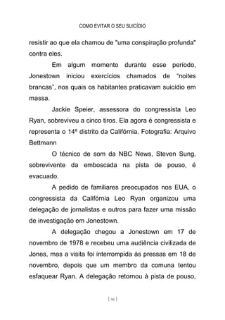 COMO EVITAR O SEU SUICÍDIO
[ 98 ]
resistir ao que ela chamou de "uma conspiração profunda"
contra eles.
Em algum momento durante esse período,
Jonestown iniciou exercícios chamados de “noites
brancas”, nos quais os habitantes praticavam suicídio em
massa.
Jackie Speier, assessora do congressista Leo
Ryan, sobreviveu a cinco tiros. Ela agora é congressista e
representa o 14º distrito da Califórnia. Fotografia: Arquivo
Bettmann
O técnico de som da NBC News, Steven Sung,
sobrevivente da emboscada na pista de pouso, é
evacuado.
A pedido de familiares preocupados nos EUA, o
congressista da Califórnia Leo Ryan organizou uma
delegação de jornalistas e outros para fazer uma missão
de investigação em Jonestown.
A delegação chegou a Jonestown em 17 de
novembro de 1978 e recebeu uma audiência civilizada de
Jones, mas a visita foi interrompida às pressas em 18 de
novembro, depois que um membro da comuna tentou
esfaquear Ryan. A delegação retornou à pista de pouso,
 