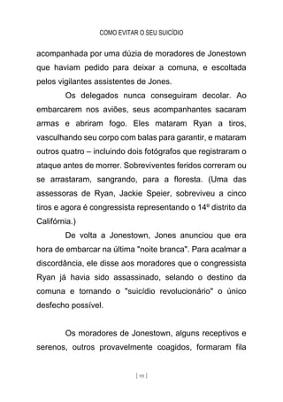COMO EVITAR O SEU SUICÍDIO
[ 99 ]
acompanhada por uma dúzia de moradores de Jonestown
que haviam pedido para deixar a comuna, e escoltada
pelos vigilantes assistentes de Jones.
Os delegados nunca conseguiram decolar. Ao
embarcarem nos aviões, seus acompanhantes sacaram
armas e abriram fogo. Eles mataram Ryan a tiros,
vasculhando seu corpo com balas para garantir, e mataram
outros quatro – incluindo dois fotógrafos que registraram o
ataque antes de morrer. Sobreviventes feridos correram ou
se arrastaram, sangrando, para a floresta. (Uma das
assessoras de Ryan, Jackie Speier, sobreviveu a cinco
tiros e agora é congressista representando o 14º distrito da
Califórnia.)
De volta a Jonestown, Jones anunciou que era
hora de embarcar na última "noite branca". Para acalmar a
discordância, ele disse aos moradores que o congressista
Ryan já havia sido assassinado, selando o destino da
comuna e tornando o "suicídio revolucionário" o único
desfecho possível.
Os moradores de Jonestown, alguns receptivos e
serenos, outros provavelmente coagidos, formaram fila
 
