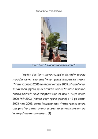 ‫מכשול‬ ‫ישראלי‬ ‫בגדה‬ ‫המערבית‬
[ 10 ]
‫תמונה‬ ‫שלי‬ ‫ליד‬ ‫המחסום‬ ‫הישראלי‬ ‫בבית‬ ‫לחם‬.
‫המכשול‬ ‫הוקם‬ ‫על‬ ‫ידי‬ ‫ישראל‬ ‫בעקבות‬ ‫גל‬ ‫של‬ ‫אלימות‬ ‫פוליטית‬
‫פלסטינית‬ ‫ואירועי‬ ‫טרור‬ ‫בתוך‬ ‫ישראל‬ ‫במהלך‬ ‫האינתיפאדה‬ ‫השנייה‬,
‫שהחלה‬ ‫בספטמבר‬ 2000 ‫והסתיימה‬ ‫בפברואר‬ 2005. ‫ממשלת‬ ‫ישראל‬
‫מציינת‬ ‫מספר‬ ‫קטן‬ ‫של‬ ‫פיגועי‬ ‫התאבדות‬ ‫שבוצעו‬. ‫של‬ ‫הגדה‬ ‫המערבית‬
‫כהוכחה‬ ‫ליעילותה‬, ‫לאחר‬ ‫שהתקפות‬ ‫מסוג‬ ‫זה‬ ‫נפלו‬ ‫מ‬-73 ‫בין‬ ‫השנים‬
2000 ‫ליולי‬ 2003 (‫השלמת‬ ‫הקטע‬ ‫הרציף‬ ‫)הראשון‬ ‫ל‬-12 ‫בין‬ ‫אוגוסט‬
2003 ‫לסוף‬ 2006. ‫למרות‬ ‫שהמכשול‬ ‫הוצג‬ ‫בתחילה‬ ‫כאמצעי‬ ‫ביטחון‬
‫זמני‬ ‫בזמן‬ ‫של‬ ‫מתחים‬ ‫עתידיים‬ ‫מוגברת‬ ‫של‬ ‫המתיחות‬ ‫המדינית‬ ‫בין‬
‫ישראל‬ ‫לבין‬ ‫המדינה‬ ‫הפלסטינית‬. [1]
 