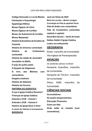 LISTA DOS MEUS LIVROS PUBLICADOS
[ 100 ]
Código Hamurabi e a Lei de Moisés
Introdução à Arqueologia
Egiptologia Bíblica
Museu Egípcio do Cairo
Museu Egípcio de Curitiba
Museu do Automóvel de Curitiba
Museu Mazzaropi
História Eclesiástica de Eusébio de
Cesaréia
História do Universo comentada
História do Cristianismo
comentada
História da cidade de Jerusalém
Jerusalém na Bíblia
O anjo de quatro patas
A Epopéia de Gilgamesh
O livro dos Mártires com
comentários
Dragões existiram
História de Itabaiana
História da Ferrovia
HISTÓRIA ECLESIÁSTICA
O que é Igreja Católica Romana?
Finanças da Igreja Católica
Entenda a CCB – Volume I
Entenda a CCB – Volume II
História da Igreja Deus é Amor
A cúpula do Vaticano é homossexual
BIOGRAFIA
Jacó em férias de 2022
Maria de Lourdes – Mulher coragem
Cronologia da Vida do apóstolo Paulo
Vida de Antão com comentários
Vida de Constantino comentada
capítulo a capítulo
David Ben-Gurion – Herói de Israel
Galileu Galilei X Igreja Católica
Lutero era antissemita
GEOGRAFIA
Dubai, maravilha da humanidade
Vila Inglesa de Paranapiacaba
AVIAÇÃO
Os acidentes aéreos no Brasil
Aeroporto Guarulhos, maravilha
da humanidade
Aeroporto de Tel-Aviv, maravilha
da humanidade
Airbus A380, maravilha da
humanidade
CIÊNCIAS SOCIAIS
Acumuladores
Os quatro temperamentos
Educação Financeira
Como ser feliz
Onde estão as moedas [com
comentários]
 
