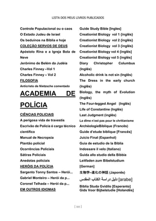 LISTA DOS MEUS LIVROS PUBLICADOS
[ 101 ]
Controle Populacional ou o caos
O Estado Judeu de Israel
Os beduínos na Bíblia e hoje
COLEÇÃO SERVOS DE DEUS
Apóstolo Rina e a Igreja Bola de
Neve
Jerônimo de Belém da Judéia
Charles Finney –Vol 1
Charles Finney – Vol 2
FILOSOFIA
Anticristo de Nietzsche comentado
ACADEMIA DE
POLÍCIA
CIÊNCIAS POLICIAIS
A perigosa vida de travestis
Escrivão de Polícia é cargo técnico
científico
Manual de Necropsia
Plantão policial
Ocorrências Policiais
Sátiras Policiais
Anedotas policiais
HERÓIS DA POLÍCIA
Sargento Tonny Santos – Herói...
Gabriel Monteiro – Herói da p...
Coronel Telhada – Herói da p...
EM OUTROS IDIOMAS
Guide Study Bible [Ingles]
Creationist Biology vol 1 {inglês}
Creationist Biology vol 2 {inglês}
Creationist Biology vol 3 {inglês}
Creationist Biology vol 4 {inglês]
Creationist Biology vol 5 {inglês]
Diary Christopher Columbus
(Inglês)
Alcoholic drink is not sin (Inglês)
The Dress in the early church
(Inglês)
Biology, the myth of Evolution
(Inglês)
The Four-legged Angel (Inglês)
Life of Constantine (Inglês)
Last Judgment (inglês)
La dîme n’est pas pour le chritianisme
ArchéologieBiblique (Francês)
Guide d’etude biblique [Francês]
Juicio Final (Espanhol)
Guia de estudio de la Biblia
Indossare il velo (Italiano)
Guida allo studio della Bibbia
Leitfaden zum Bibelstudium
[German]
生物学–進化の神話 (Japonês)
‫دليل‬
‫دراسة‬
‫الكتاب‬
‫المقدس‬ [arabe]
Biblia Studa Gvidilo [Esperanto]
Gids Voor Bijbelstudie [Holandês]
 