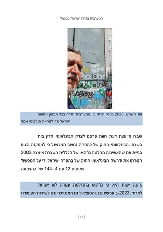 ‫מכשול‬ ‫ישראלי‬ ‫בגדה‬ ‫המערבית‬
[ 12 ]
‫מחסום‬ ‫הבטון‬ ‫בצד‬ ‫הגדה‬ ‫המערבית‬, ‫בו‬ ‫הייתי‬ ‫במאי‬ 2023, ‫משמש‬ ‫את‬
‫אמני‬ ‫הגרפיטי‬ ‫למחאה‬ ‫נגד‬ ‫ישראל‬
‫בית‬ ‫הדין‬ ‫הבינלאומי‬ ‫לצדק‬ ‫פרסם‬ ‫חוות‬ ‫דעת‬ ‫מייעצת‬ ‫שבה‬
‫הגיע‬ ‫למסקנה‬ ‫כי‬ ‫המכשול‬ ‫נחשב‬ ‫כהפרה‬ ‫של‬ ‫החוק‬ ‫הבינלאומי‬. ‫בשנת‬
2003 ‫אימצה‬ ‫העצרת‬ ‫הכללית‬ ‫של‬ ‫ם"האו‬ ‫החלטה‬ ‫שהאשימה‬ ‫את‬ ‫בניית‬
‫המכשול‬ ‫על‬ ‫ידי‬ ‫ישראל‬ ‫בהפרה‬ ‫של‬ ‫החוק‬ ‫הבינלאומי‬ ‫ודרשה‬ ‫את‬ ‫הסרתו‬
‫בהצבעה‬ ‫של‬ 144–4 ‫עם‬ 12 ‫נמנעים‬.
‫ישראל‬ ‫לא‬ ‫עמדה‬ ‫בהחלטת‬ ‫ם"האו‬ ‫כי‬ ‫היא‬ ‫ישות‬ ‫רעה‬,
‫העומדת‬ ‫לשירות‬ ‫האנטיכריסט‬ ‫והסוציאליזם‬. ‫גם‬ ‫עכשיו‬ ‫ב‬-2023, ‫לאחר‬
 