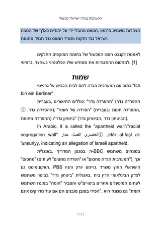 ‫מכשול‬ ‫ישראלי‬ ‫בגדה‬ ‫המערבית‬
[ 13 ]
‫הטבח‬ ‫של‬ ‫כאלף‬ ‫יהודים‬ ‫על‬ ‫ידי‬ ‫מחבלי‬ ‫חמאס‬, ‫ם"האו‬ ‫משמיע‬ ‫הצהרות‬
‫מתונות‬ ‫תמיד‬ ‫נגד‬ ‫חמאס‬ ‫ותמיד‬ ‫חזקות‬ ‫נגד‬ ‫ישראל‬.
‫החלקים‬ ‫המוקפים‬ ‫בחומה‬ ‫של‬ ‫המכשול‬ ‫הפכו‬ ‫לקנבס‬ ‫לאמנות‬
‫גרפיטי‬, ‫כשהצד‬ ‫הפלסטיני‬ ‫שלו‬ ‫ממחיש‬ ‫את‬ ‫ההתנגדות‬ ‫למחסום‬. [1]
‫שמות‬
‫גרפיטי‬ ‫על‬ ‫הכביש‬ ‫לבית‬ ‫לחם‬ ‫בגדה‬ ‫המערבית‬ ‫עם‬ ‫כתוב‬ "Ich
bin ein Berliner"
‫בעברית‬, ‫התיאורים‬ ‫כוללים‬: "‫גדר‬ ‫"ההפרדה‬ (‫גדר‬ ‫ההפרדה‬
ⓘ ,‫גדר‬ ‫;)ההפרדה‬ "‫חומה‬ ‫של‬ ‫"הפרדה‬ (‫בעברית‬: ‫חומת‬ ‫ההפרדה‬,
‫מחומת‬ ‫)החפרדה‬ ‫גדר"ו‬ ‫"ביטחון‬ (‫גדר‬ ‫הביטחון‬, ‫גדר‬ ‫)הביטחון‬.
In Arabic, it is called the "apartheid wall"/"racial
segregation wall" ‫جدار‬ ‫الفصل‬ ‫العنصري‬ⓘ ,jidār al-faṣl al-
'unṣuriyy, indicating an allegation of Israeli apartheid.
‫באנגלית‬, ‫המדריך‬ ‫בסגנ‬
‫ון‬ ‫ה‬-BBC ‫משתמש‬ ‫במונחים‬
"‫"מחסום‬ (‫לעיתים‬ "‫מחסום‬ ‫"הפרדה‬ ‫או‬ "‫מחסום‬ ‫הגדה‬ ‫)"המערבית‬, ‫וכך‬
‫גם‬ ‫האקונומיסט‬, PBS ‫והניו‬ ‫יורק‬ ‫טיימס‬. ‫משרד‬ ‫החוץ‬ ‫הישראלי‬
‫משתמש‬ ‫בביטוי‬ "‫גדר‬ ‫"ביטחון‬ ‫באנגלית‬. ‫בית‬ ‫הדין‬ ‫הבינלאומי‬ ‫לצדק‬
‫השתמש‬ ‫במונח‬ "‫"חומה‬ ‫והסביר‬ ‫ביטויים"ש‬ ‫אחרים‬ ‫המופעלים‬ ‫לעתים‬
‫אינם‬ ‫מדויקים‬ ‫עוד‬ ‫אם‬ ‫הם‬ ‫מובנים‬ ‫במובן‬ ‫"הפיזי‬. ‫היא‬ ‫מכונה‬ ‫גם‬ "‫חומת‬
 