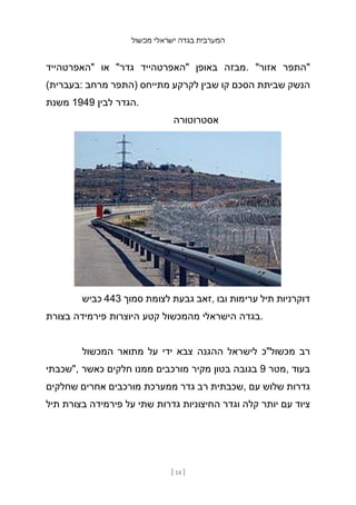 ‫מכשול‬ ‫ישראלי‬ ‫בגדה‬ ‫המערבית‬
[ 14 ]
‫"האפרטהייד‬ ‫או‬ "‫גדר‬ ‫"האפרטהייד‬ ‫באופן‬ ‫מבזה‬. "‫אזור‬ ‫"התפר‬
(‫בעברית‬: ‫מרחב‬ ‫)התפר‬ ‫מתייחס‬ ‫לקרקע‬ ‫שבין‬ ‫קו‬ ‫הסכם‬ ‫שביתת‬ ‫הנשק‬
‫משנת‬ 1949 ‫לבין‬ ‫הגדר‬.
‫אסטרוטורה‬
‫כביש‬ 443 ‫סמוך‬ ‫לצומת‬ ‫גבעת‬ ‫זאב‬, ‫ובו‬ ‫ערימות‬ ‫תיל‬ ‫דוקרניות‬
‫בצורת‬ ‫פירמידה‬ ‫היוצרות‬ ‫קטע‬ ‫מהמכשול‬ ‫הישראלי‬ ‫בגדה‬.
‫המכשול‬ ‫מתואר‬ ‫על‬ ‫ידי‬ ‫צבא‬ ‫ההגנה‬ ‫לישראל‬ ‫מכשול"כ‬ ‫רב‬
‫"שכבתי‬, ‫כאשר‬ ‫חלקים‬ ‫ממנו‬ ‫מורכבים‬ ‫מקיר‬ ‫בטון‬ ‫בגובה‬ 9 ‫מטר‬, ‫בעוד‬
‫שחלקים‬ ‫אחרים‬ ‫מורכבים‬ ‫ממערכת‬ ‫גדר‬ ‫רב‬ ‫שכבתית‬, ‫עם‬ ‫שלוש‬ ‫גדרות‬
‫תיל‬ ‫בצורת‬ ‫פירמידה‬ ‫על‬ ‫שתי‬ ‫גדרות‬ ‫החיצוניות‬ ‫וגדר‬ ‫קלה‬ ‫יותר‬ ‫עם‬ ‫ציוד‬
 