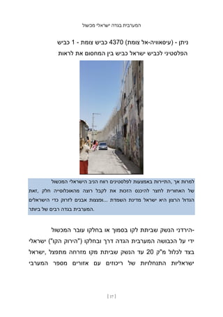 ‫מכשול‬ ‫ישראלי‬ ‫בגדה‬ ‫המערבית‬
[ 17 ]
‫כביש‬ 1 - ‫צומת‬ ‫כביש‬ 4370 (‫צומת‬ ‫אל‬-‫)עיסאוויה‬ - ‫ניתן‬
‫לראות‬ ‫את‬ ‫המחסום‬ ‫בין‬ ‫כביש‬ ‫ישראל‬ ‫לכביש‬ ‫הפלסטיני‬
‫המכשול‬ ‫הישראלי‬ ‫הניב‬ ‫רווח‬ ‫לפלסטינים‬ ‫באמצעות‬ ‫התיירות‬, ‫אך‬ ‫למרות‬
‫זאת‬, ‫חלק‬ ‫מהאוכלוסייה‬ ‫רוצה‬ ‫לקבל‬ ‫את‬ ‫הזכות‬ ‫להיכנס‬ ‫לחצר‬ ‫האחורית‬ ‫של‬
‫הישראלים‬ ‫כדי‬ ‫לזרוק‬ ‫אבנים‬ ‫ופצצות‬... ‫השמדת‬ ‫מדינת‬ ‫ישראל‬ ‫היא‬ ‫הרצון‬ ‫הגדול‬
‫ביותר‬ ‫של‬ ‫רבים‬ ‫בגדה‬ ‫המערבית‬.
‫המכשול‬ ‫עובר‬ ‫בחלקו‬ ‫או‬ ‫בסמוך‬ ‫לקו‬ ‫שביתת‬ ‫הנשק‬ ‫הירדני‬-
‫ישראלי‬ ("‫הקו‬ ‫)"הירוק‬ ‫ובחלקו‬ ‫דרך‬ ‫הגדה‬ ‫המערבית‬ ‫הכבושה‬ ‫על‬ ‫ידי‬
‫ישראל‬, ‫מתפצל‬ ‫מזרחה‬ ‫מקו‬ ‫שביתת‬ ‫הנשק‬ ‫עד‬ 20 ‫מ"ק‬ ‫לכלול‬ ‫בצד‬
‫המערבי‬ ‫מספר‬ ‫אזורים‬ ‫עם‬ ‫ריכוזים‬ ‫של‬ ‫התנחלויות‬ ‫ישראליות‬
 