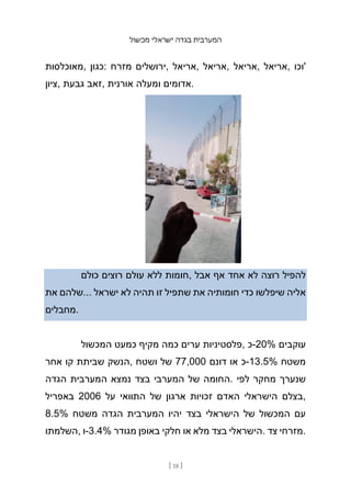 ‫מכשול‬ ‫ישראלי‬ ‫בגדה‬ ‫המערבית‬
[ 18 ]
‫מאוכלסות‬, ‫כגון‬: ‫מזרח‬ ‫ירושלים‬, ‫אריאל‬, ‫אריאל‬, ‫אריאל‬, ‫אריאל‬, ‫'וכו‬
‫ציון‬, ‫גבעת‬ ‫זאב‬, ‫אורנית‬ ‫ומעלה‬ ‫אדומים‬.
‫כולם‬ ‫רוצים‬ ‫עולם‬ ‫ללא‬ ‫חומות‬, ‫אבל‬ ‫אף‬ ‫אחד‬ ‫לא‬ ‫רוצה‬ ‫להפיל‬
‫את‬ ‫שלהם‬... ‫ישראל‬ ‫לא‬ ‫תהיה‬ ‫זו‬ ‫שתפיל‬ ‫את‬ ‫חומותיה‬ ‫כדי‬ ‫שיפלשו‬ ‫אליה‬
‫מחבלים‬.
‫המכשול‬ ‫כמעט‬ ‫מקיף‬ ‫כמה‬ ‫ערים‬ ‫פלסטיניות‬, ‫כ‬-20% ‫עוקבים‬
‫אחר‬ ‫קו‬ ‫שביתת‬ ‫הנשק‬, ‫ושטח‬ ‫של‬ 77,000 ‫דונם‬ ‫או‬ ‫כ‬-13.5% ‫משטח‬
‫הגדה‬ ‫המערבית‬ ‫נמצא‬ ‫בצד‬ ‫המערבי‬ ‫של‬ ‫החומה‬. ‫לפי‬ ‫מחקר‬ ‫שנערך‬
‫באפריל‬ 2006 ‫על‬ ‫התוואי‬ ‫של‬ ‫ארגון‬ ‫זכויות‬ ‫האדם‬ ‫הישראלי‬ ‫בצלם‬,
8.5% ‫משטח‬ ‫הגדה‬ ‫המערבית‬ ‫יהיו‬ ‫בצד‬ ‫הישראלי‬ ‫של‬ ‫המכשול‬ ‫עם‬
‫השלמתו‬, ‫ו‬-3.4% ‫מגודר‬ ‫באופן‬ ‫חלקי‬ ‫או‬ ‫מלא‬ ‫בצד‬ ‫הישראלי‬. ‫צד‬ ‫מזרחי‬.
 