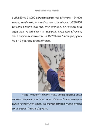 ‫מכשול‬ ‫ישראלי‬ ‫בגדה‬ ‫המערבית‬
[ 19 ]
‫כ‬-27,520 ‫עד‬ 31,000 ‫פלסטינים‬ ‫התייצבו‬ ‫לצד‬ ‫הישראלים‬. 124,000
‫נוספים‬, ‫לעומת‬ ‫זאת‬, ‫יהיו‬ ‫נשלטים‬ ‫ומבודדים‬ ‫ביעילות‬. ‫כ‬-230,000
‫פלסטינים‬ ‫בירושלים‬ ‫יוצבו‬ ‫בצד‬ ‫הגדה‬ ‫המערבית‬. ‫רוב‬ ‫המכשול‬ ‫נבנה‬
‫בקצה‬ ‫הצפוני‬ ‫והמערבי‬ ‫של‬ ‫הגדה‬ ‫המערבית‬, ‫בעיקר‬ ‫מעבר‬ ‫לקו‬ ‫הירוק‬,
‫ויצר‬ 9 ‫מובלעות‬ ‫המשתרעות‬ ‫על‬ ‫פני‬ 15,783 ‫דונם‬. ‫מכשול‬ ‫נוסף‬, ‫באורך‬
‫של‬ ‫כ‬-10 ‫מ"ק‬, ‫עובר‬ ‫מדרום‬ ‫לרמאללה‬.
‫כמורה‬ ‫להיסטוריה‬ ‫ותיאולוג‬ ‫נוצרי‬, ‫משחק‬ ‫במחסום‬ ‫הגדה‬
‫הישראלי‬ ‫היה‬ ‫אירוע‬ ‫מכונן‬ ‫עבורי‬. ‫אין‬ ‫לי‬ ‫אשליה‬ ‫שמוסלמים‬ ‫קיצוניים‬ ‫אי‬
‫פעם‬ ‫יעזבו‬ ‫את‬ ‫ישראל‬ ‫בשקט‬. ‫אנו‬ ‫ממתינים‬ ‫לממלכת‬ ‫המשיח‬ ‫שתסיים‬
‫את‬ ‫ההיסטוריה‬ ‫ותתחיל‬ ‫עולם‬ ‫חדש‬.
 
