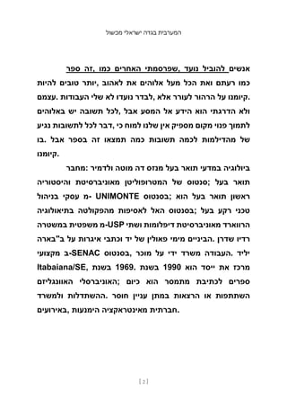 ‫מכשול‬ ‫ישראלי‬ ‫בגדה‬ ‫המערבית‬
[ 2 ]
‫ספר‬ ‫זה‬, ‫כמו‬ ‫האחרים‬ ‫שפרסמתי‬, ‫נועד‬ ‫להוביל‬ ‫אנשים‬
‫להיות‬ ‫טובים‬ ‫יותר‬, ‫לאהוב‬ ‫את‬ ‫אלוהים‬ ‫מעל‬ ‫הכל‬ ‫ואת‬ ‫רעתם‬ ‫כמו‬
‫עצמם‬. ‫העבודות‬ ‫שלי‬ ‫לא‬ ‫נועדו‬ ‫לבדר‬, ‫אלא‬ ‫לעורר‬ ‫הרהור‬ ‫על‬ ‫קיומנו‬.
‫באלוהים‬ ‫יש‬ ‫תשובה‬ ‫לכל‬, ‫אבל‬ ‫המסע‬ ‫אל‬ ‫הידע‬ ‫הוא‬ ‫הדרגתי‬ ‫ולא‬
‫נגיע‬ ‫לתשובות‬ ‫לכל‬ ‫דבר‬, ‫כי‬ ‫למוח‬ ‫שלנו‬ ‫אין‬ ‫מספיק‬ ‫מקום‬ ‫פנוי‬ ‫לתמוך‬
‫בו‬. ‫אבל‬ ‫בספר‬ ‫זה‬ ‫תמצאו‬ ‫כמה‬ ‫תשובות‬ ‫לכמה‬ ‫מהדילמות‬ ‫של‬
‫קיומנו‬.
‫מחבר‬: ‫ולדמיר‬ ‫מוטה‬ ‫דה‬ ‫מנזס‬ ‫בעל‬ ‫תואר‬ ‫במדעי‬ ‫ביולוגיה‬
‫והיסטוריה‬ ‫מאוניברסיטת‬ ‫המטרופוליטן‬ ‫של‬ ‫;סנטוס‬ ‫בעל‬ ‫תואר‬
‫בניהול‬ ‫עסקי‬ ‫מ‬- UNIMONTE ‫;בסנטוס‬ ‫הוא‬ ‫בעל‬ ‫תואר‬ ‫ראשון‬
‫בתיאולוגיה‬ ‫מהפקולטה‬ ‫לאסיפות‬ ‫האל‬ ‫;בסנטוס‬ ‫בעל‬ ‫רקע‬ ‫טכני‬
‫במשטרה‬ ‫משפטית‬ ‫מ‬-USP ‫ושתי‬ ‫דיפלומות‬ ‫מאוניברסיטת‬ ‫הרווארד‬
‫ב"בארה‬ ‫על‬ ‫איגרות‬ ‫וכתבי‬ ‫יד‬ ‫של‬ ‫פאולין‬ ‫מימי‬ ‫הביניים‬. ‫שדרן‬ ‫רדיו‬
‫מקצועי‬ ‫ב‬-SENAC ‫בסנטוס‬, ‫מוכר‬ ‫על‬ ‫ידי‬ ‫משרד‬ ‫העבודה‬. ‫יליד‬
Itabaiana/SE, ‫בשנת‬ 1969. ‫בשנת‬ 1990 ‫הוא‬ ‫ייסד‬ ‫את‬ ‫מרכז‬
‫האוונגליזם‬ ‫;האוניברסלי‬ ‫כיום‬ ‫הוא‬ ‫מתמסר‬ ‫לכתיבת‬ ‫ספרים‬
‫ולמשרד‬ ‫ההשתדלות‬. ‫חוסר‬ ‫עניין‬ ‫במתן‬ ‫הרצאות‬ ‫או‬ ‫השתתפות‬
‫באירועים‬, ‫הימנעות‬ ‫מאינטראקציה‬ ‫חברתית‬.
 