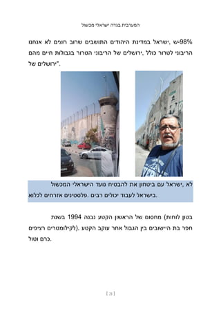‫מכשול‬ ‫ישראלי‬ ‫בגדה‬ ‫המערבית‬
[ 21 ]
‫אנחנו‬ ‫לא‬ ‫רוצים‬ ‫שרוב‬ ‫התושבים‬ ‫היהודים‬ ‫במדינת‬ ‫ישראל‬, ‫ש‬-98%
‫מהם‬ ‫חיים‬ ‫בגבולות‬ ‫הטרור‬ ‫הריבוני‬ ‫של‬ ‫ירושלים‬, ‫כולל‬ ‫לטרור‬ ‫הריבוני‬
‫של‬ ‫"ירושלים‬.
‫המכשול‬ ‫הישראלי‬ ‫נועד‬ ‫להבטיח‬ ‫את‬ ‫ביטחון‬ ‫עם‬ ‫ישראל‬, ‫לא‬
‫לכלוא‬ ‫אזרחים‬ ‫פלסטינים‬. ‫רבים‬ ‫יכולים‬ ‫לעבוד‬ ‫בישראל‬.
‫בשנת‬ 1994 ‫נבנה‬ ‫הקטע‬ ‫הראשון‬ ‫של‬ ‫מחסום‬ (‫לוחות‬ ‫בטון‬
‫רציפים‬ ‫)לקילומטרים‬. ‫הקטע‬ ‫עוקב‬ ‫אחר‬ ‫הגבול‬ ‫בין‬ ‫היישובים‬ ‫בת‬ ‫חפר‬
‫וטול‬ ‫כרם‬.
 