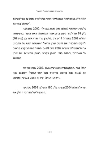 ‫מכשול‬ ‫ישראלי‬ ‫בגדה‬ ‫המערבית‬
[ 23 ]
‫הפלסטינית‬ ‫על‬ ‫מנת‬ ‫לקדם‬ ‫את‬ ‫זהותה‬ ‫הלאומית‬ ‫ועצמאותה‬ ‫ללא‬ ‫תלות‬
‫במדינת‬ ‫"ישראל‬.
‫בנובמבר‬ 2000, ‫במהלך‬ ‫משא‬ ‫ומתן‬ ‫לשלום‬ ‫ישראלי‬-‫פלסטיני‬
‫בוושינגטון‬, ‫אישר‬ ‫ראש‬ ‫הממשלה‬ ‫אהוד‬ ‫ברק‬ ‫מימון‬ ‫לגדר‬ ‫של‬ 74 ‫מ"ק‬
(46 ‫)מייל‬ ‫בין‬ ‫אזור‬ ‫ואדי‬ ‫ערה‬ ‫ללטרון‬. ‫רק‬ ‫ב‬-14 ‫באפריל‬ 2002 ‫החליט‬
‫הקבינט‬ ‫של‬ ‫ראש‬ ‫הממשלה‬ ‫אריאל‬ ‫שרון‬ ‫ליישם‬ ‫את‬ ‫התוכנית‬ ‫ולהקים‬
‫מחסום‬ ‫קבע‬ ‫במרחב‬ ‫התפר‬. ‫ב‬-23 ‫ביוני‬ 2002 ‫אישרה‬ ‫ממשלת‬ ‫אריאל‬
‫שרון‬ ‫את‬ ‫התוכנית‬ ‫באופן‬ ‫עקרוני‬ ‫באופן‬ ‫סופי‬ ‫והחלה‬ ‫העבודות‬ ‫על‬
‫המכשול‬.
‫עד‬ ‫סוף‬ ‫שנת‬ 2002, ‫בשל‬ ‫האינרציה‬ ‫הממשלתית‬, ‫כבר‬ ‫החלו‬
‫כמה‬ ‫יישובים‬ ‫שסבלו‬ ‫יותר‬ ‫מכל‬ ‫מהיעדר‬ ‫מחסום‬ ‫גבול‬ ‫לבנות‬ ‫את‬
‫המכשול‬ ‫בכספי‬ ‫עצמם‬ ‫ישירות‬ ‫על‬ ‫הקו‬ ‫הירוק‬.
‫עד‬ ‫שנת‬ 2003 ‫הושלמו‬ 180 ‫מ"ק‬ ‫ובשנת‬ 2004 ‫החלה‬ ‫ישראל‬
‫את‬ ‫החלק‬ ‫הדרומי‬ ‫של‬ ‫המכשול‬.
 