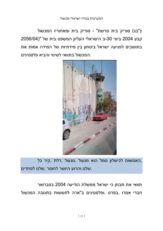 ‫מכשול‬ ‫ישראלי‬ ‫בגדה‬ ‫המערבית‬
[ 25 ]
‫המכשול‬ ‫ומאחוריו‬ ‫בית‬ ‫סוריק‬ - "‫פרשת‬ ‫בית‬ ‫סוריק‬ (‫ץ"בג‬
2056/04)" ‫של‬ ‫בית‬ ‫המשפט‬ ‫העליון‬ ‫הישראלי‬ ‫ב‬-30 ‫ביוני‬ 2004 ‫קבע‬
‫את‬ ‫אמות‬ ‫המידה‬ ‫של‬ ‫מידתיות‬ ‫בין‬ ‫ביטחון‬ ‫ישראל‬ ‫לפגיעה‬ ‫בתושבים‬
‫פלסטינים‬ ‫והביא‬ ‫לשינוי‬ ‫בתוואי‬ ‫המכשול‬.
‫כל‬ ‫קיר‬, ‫דלת‬, ‫מנעול‬, ‫מנעול‬ ‫הוא‬ ‫סמל‬ ‫לכישלון‬ ‫האנושות‬,
‫לפחדים‬ ‫שלנו‬, ‫לחוסר‬ ‫היושר‬ ‫והרוע‬ ‫שלנו‬.
‫בפברואר‬ 2004 ‫הודיעה‬ ‫ממשלת‬ ‫ישראל‬ ‫כי‬ ‫תבחן‬ ‫את‬ ‫תוואי‬
‫המכשול‬ ‫בתגובה‬ ‫לחששות‬ ‫ב"ארה‬ ‫ופלסטינים‬. ‫בפרט‬, ‫אמרו‬ ‫חברי‬
 