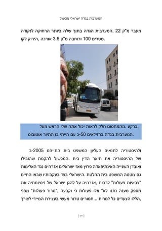 ‫מכשול‬ ‫ישראלי‬ ‫בגדה‬ ‫המערבית‬
[ 27 ]
‫לנקודה‬ ‫הרחוקה‬ ‫ביותר‬ ‫שלה‬ ‫בתוך‬ ‫הגדה‬ ‫המערבית‬, 22 ‫מ"ק‬ ‫מעבר‬
‫לקו‬ ‫הירוק‬, ‫אורכה‬ 3.5 ‫מ"ק‬ ‫ורוחבה‬ 100 ‫מטרים‬.
‫מעל‬ ‫הראש‬ ‫שלי‬ ‫אתה‬ ‫יכול‬ ‫לראות‬ ‫חלק‬ ‫מהמחסום‬. ‫ברקע‬,
‫אוטובוס‬ ‫התיור‬ ‫בו‬ ‫הייתי‬ ‫עם‬ ‫כ‬-50 ‫ברזילאים‬ ‫בגדה‬ ‫המערבית‬.
‫ב‬-2005 ‫התייחס‬ ‫בית‬ ‫המשפט‬ ‫העליון‬ ‫לתנאים‬ ‫ולהיסטוריה‬
‫שהובילו‬ ‫להקמת‬ ‫המכשול‬. ‫בית‬ ‫הדין‬ ‫תיאר‬ ‫את‬ ‫ההיסטוריה‬ ‫של‬
‫האלימות‬ ‫נגד‬ ‫אזרחים‬ ‫ישראלים‬ ‫מאז‬ ‫פרוץ‬ ‫האינתיפאדה‬ ‫השנייה‬ ‫ואובדן‬
‫החיים‬ ‫שבאו‬ ‫בעקבותיו‬ ‫בצד‬ ‫הישראלי‬. ‫החלטת‬ ‫בית‬ ‫המשפט‬ ‫צוטטה‬ ‫גם‬
‫את‬ ‫ניסיונותיה‬ ‫של‬ ‫ישראל‬ ‫להגן‬ ‫על‬ ‫אזרחיה‬, ‫לרבות‬ "‫פעולות‬ ‫"צבאיות‬
‫מפני‬ "‫פעולות‬ ‫"טרור‬, ‫וקבעה‬ ‫כי‬ ‫פעולות‬ ‫אלו‬ "‫לא‬ ‫נתנו‬ ‫מענה‬ ‫מספק‬
‫לצורך‬ ‫המיידי‬ ‫בעצירת‬ ‫מעשי‬ ‫טרור‬ ‫חמורים‬... ‫למרות‬ ‫כל‬ ‫הצעדים‬ ‫הללו‬,
 