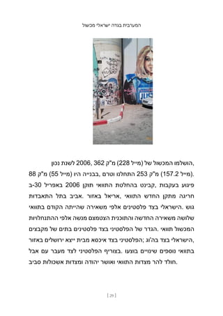 ‫מכשול‬ ‫ישראלי‬ ‫בגדה‬ ‫המערבית‬
[ 29 ]
‫נכון‬ ‫לשנת‬ 2006, 362 ‫מ"ק‬ (228 ‫)מייל‬ ‫של‬ ‫המכשול‬ ‫הושלמו‬,
88 ‫מ"ק‬ (55 ‫)מייל‬ ‫היו‬ ‫בבנייה‬, ‫וטרם‬ ‫התחלנו‬ 253 ‫מ"ק‬ (157.2 ‫)מייל‬.
‫ב‬-30 ‫באפריל‬ 2006 ‫תוקן‬ ‫התוואי‬ ‫בהחלטת‬ ‫קבינט‬, ‫בעקבות‬ ‫פיגוע‬
‫התאבדות‬ ‫בתל‬ ‫אביב‬. ‫באזור‬ ‫אריאל‬, ‫התוואי‬ ‫החדש‬ ‫מתקן‬ ‫חריגה‬
‫בתוואי‬ ‫הקודם‬ ‫שהייתה‬ ‫משאירה‬ ‫אלפי‬ ‫פלסטינים‬ ‫בצד‬ ‫הישראלי‬. ‫גוש‬
‫ההתנחלויות‬ ‫אלפי‬ ‫מנשה‬ ‫הצטמצם‬ ‫והתוכנית‬ ‫החדשה‬ ‫משאירה‬ ‫שלושה‬
‫מקבצים‬ ‫של‬ ‫בתים‬ ‫פלסטינים‬ ‫בצד‬ ‫הפלסטיני‬ ‫של‬ ‫הגדר‬. ‫תוואי‬ ‫המכשול‬
‫באזור‬ ‫ירושלים‬ ‫ייצא‬ ‫מבית‬ ‫איכסא‬ ‫בצד‬ ‫;הפלסטיני‬ ‫בה'וג‬ ‫בצד‬ ‫הישראלי‬,
‫אבל‬ ‫עם‬ ‫מעבר‬ ‫לצד‬ ‫הפלסטיני‬ ‫בצוריף‬. ‫בוצעו‬ ‫שינויים‬ ‫נוספים‬ ‫בתוואי‬
‫סביב‬ ‫אשכולות‬ ‫ומצדות‬ ‫יהודה‬ ‫ואושר‬ ‫התוואי‬ ‫מצדות‬ ‫להר‬ ‫חולד‬.
 